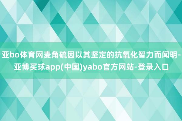 亚bo体育网麦角硫因以其坚定的抗氧化智力而闻明-亚博买球app(中国)yabo官方网站-登录入口
