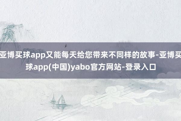 亚博买球app又能每天给您带来不同样的故事-亚博买球app(中国)yabo官方网站-登录入口
