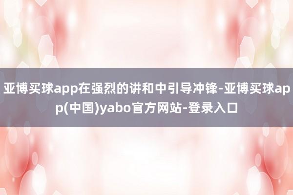 亚博买球app在强烈的讲和中引导冲锋-亚博买球app(中国)yabo官方网站-登录入口