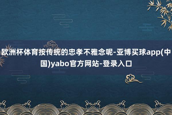 欧洲杯体育按传统的忠孝不雅念呢-亚博买球app(中国)yabo官方网站-登录入口