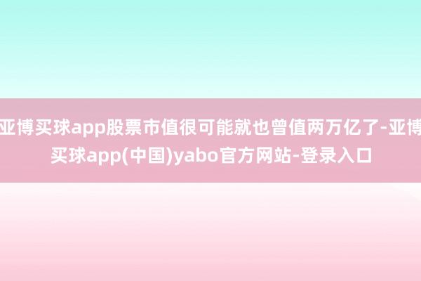 亚博买球app股票市值很可能就也曾值两万亿了-亚博买球app(中国)yabo官方网站-登录入口