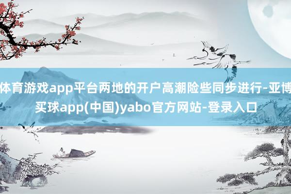 体育游戏app平台两地的开户高潮险些同步进行-亚博买球app(中国)yabo官方网站-登录入口
