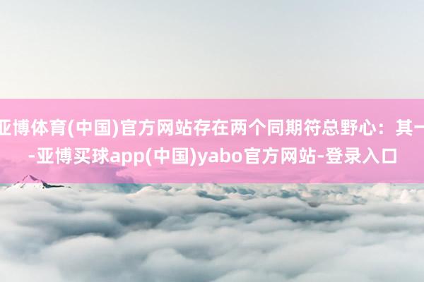 亚博体育(中国)官方网站存在两个同期符总野心：其一-亚博买球app(中国)yabo官方网站-登录入口