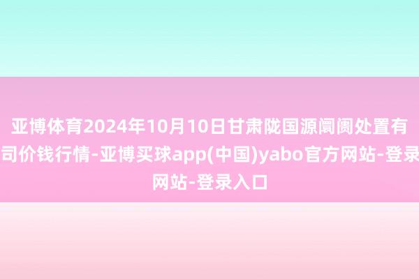 亚博体育2024年10月10日甘肃陇国源阛阓处置有限公司价钱行情-亚博买球app(中国)yabo官方网站-登录入口