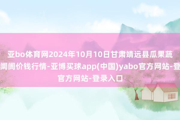 亚bo体育网2024年10月10日甘肃靖远县瓜果蔬菜批发阛阓价钱行情-亚博买球app(中国)yabo官方网站-登录入口