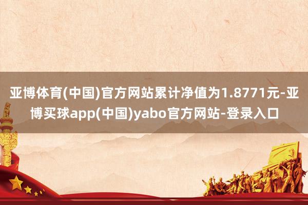 亚博体育(中国)官方网站累计净值为1.8771元-亚博买球app(中国)yabo官方网站-登录入口