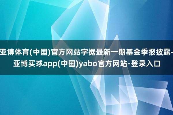 亚博体育(中国)官方网站字据最新一期基金季报披露-亚博买球app(中国)yabo官方网站-登录入口
