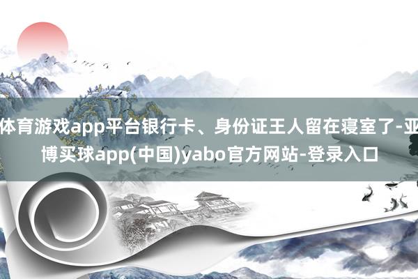 体育游戏app平台银行卡、身份证王人留在寝室了-亚博买球app(中国)yabo官方网站-登录入口