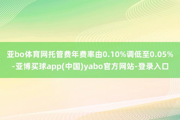 亚bo体育网托管费年费率由0.10%调低至0.05%-亚博买球app(中国)yabo官方网站-登录入口