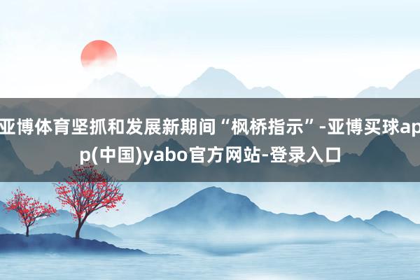 亚博体育坚抓和发展新期间“枫桥指示”-亚博买球app(中国)yabo官方网站-登录入口