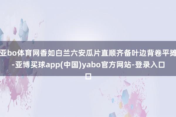亚bo体育网香如白兰六安瓜片直顺齐备叶边背卷平摊-亚博买球app(中国)yabo官方网站-登录入口