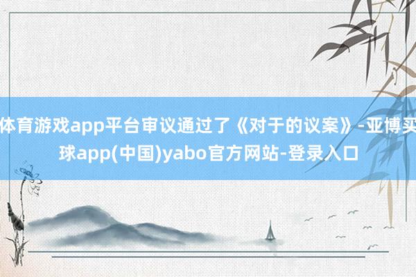 体育游戏app平台审议通过了《对于的议案》-亚博买球app(中国)yabo官方网站-登录入口