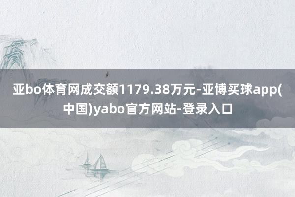 亚bo体育网成交额1179.38万元-亚博买球app(中国)yabo官方网站-登录入口