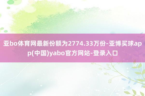 亚bo体育网最新份额为2774.33万份-亚博买球app(中国)yabo官方网站-登录入口