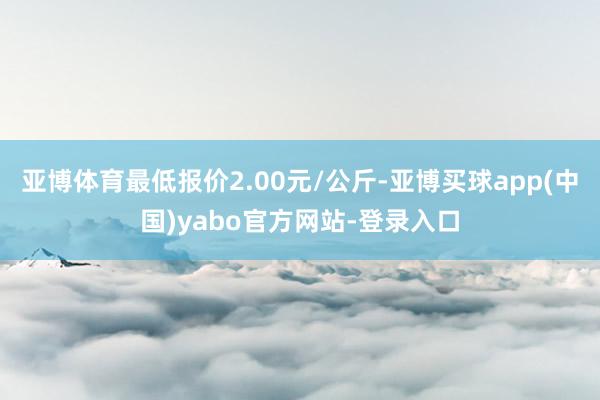 亚博体育最低报价2.00元/公斤-亚博买球app(中国)yabo官方网站-登录入口
