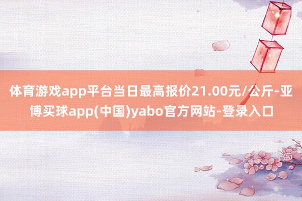体育游戏app平台当日最高报价21.00元/公斤-亚博买球app(中国)yabo官方网站-登录入口
