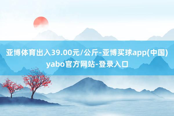 亚博体育出入39.00元/公斤-亚博买球app(中国)yabo官方网站-登录入口