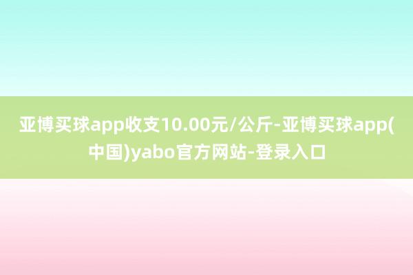 亚博买球app收支10.00元/公斤-亚博买球app(中国)yabo官方网站-登录入口