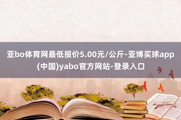 亚bo体育网最低报价5.00元/公斤-亚博买球app(中国)yabo官方网站-登录入口