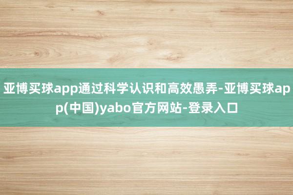 亚博买球app通过科学认识和高效愚弄-亚博买球app(中国)yabo官方网站-登录入口