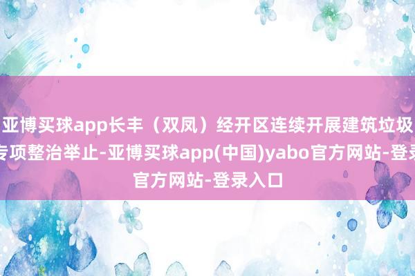 亚博买球app长丰（双凤）经开区连续开展建筑垃圾输送专项整治举止-亚博买球app(中国)yabo官方网站-登录入口