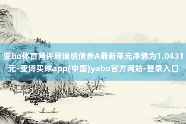亚bo体育网评释瑞明债券A最新单元净值为1.0431元-亚博买球app(中国)yabo官方网站-登录入口