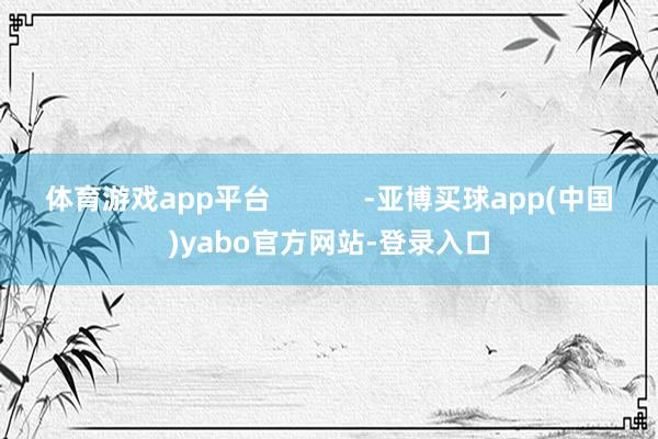 体育游戏app平台            -亚博买球app(中国)yabo官方网站-登录入口