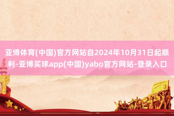 亚博体育(中国)官方网站自2024年10月31日起顺利-亚博买球app(中国)yabo官方网站-登录入口