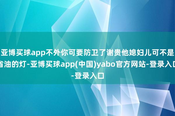 亚博买球app不外你可要防卫了谢贵他媳妇儿可不是省油的灯-亚博买球app(中国)yabo官方网站-登录入口