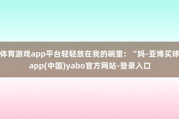 体育游戏app平台轻轻放在我的碗里：“妈-亚博买球app(中国)yabo官方网站-登录入口