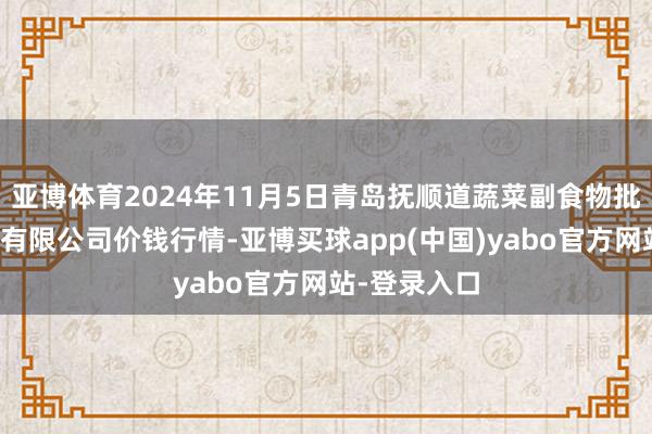 亚博体育2024年11月5日青岛抚顺道蔬菜副食物批发市集股份有限公司价钱行情-亚博买球app(中国)yabo官方网站-登录入口