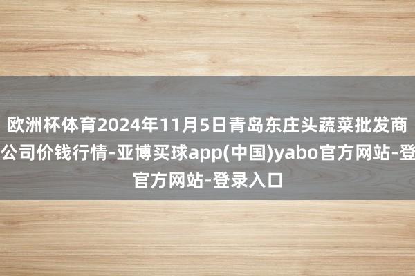 欧洲杯体育2024年11月5日青岛东庄头蔬菜批发商场有限公司价钱行情-亚博买球app(中国)yabo官方网站-登录入口
