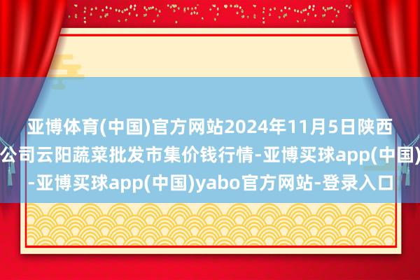 亚博体育(中国)官方网站2024年11月5日陕西泾云当代农业股份有限公司云阳蔬菜批发市集价钱行情-亚博买球app(中国)yabo官方网站-登录入口