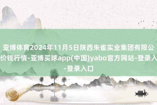 亚博体育2024年11月5日陕西朱雀实业集团有限公司价钱行情-亚博买球app(中国)yabo官方网站-登录入口