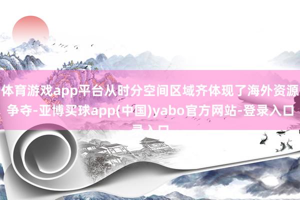 体育游戏app平台从时分空间区域齐体现了海外资源争夺-亚博买球app(中国)yabo官方网站-登录入口