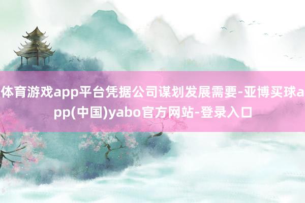 体育游戏app平台凭据公司谋划发展需要-亚博买球app(中国)yabo官方网站-登录入口