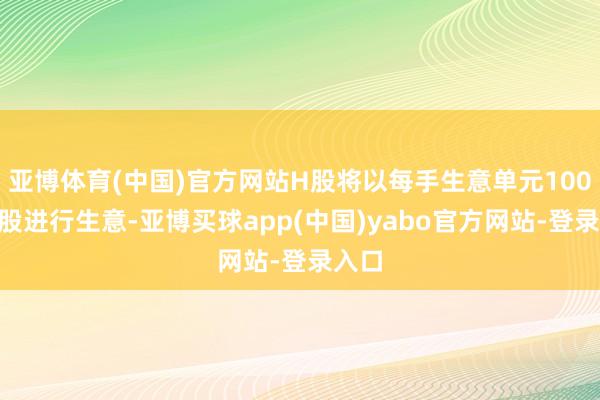 亚博体育(中国)官方网站H股将以每手生意单元100股H股进行生意-亚博买球app(中国)yabo官方网站-登录入口
