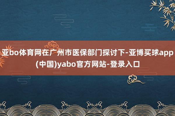 亚bo体育网在广州市医保部门探讨下-亚博买球app(中国)yabo官方网站-登录入口