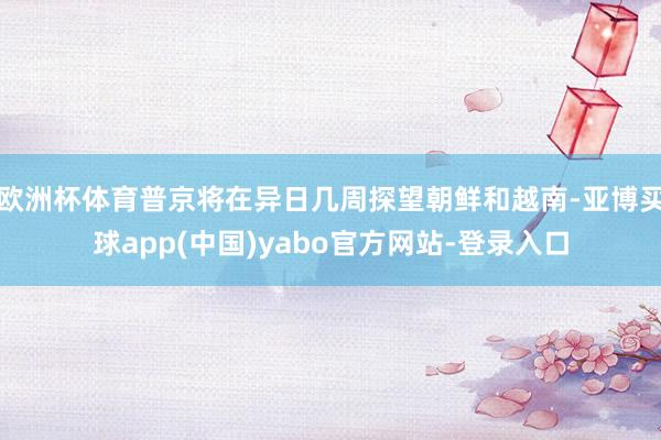 欧洲杯体育普京将在异日几周探望朝鲜和越南-亚博买球app(中国)yabo官方网站-登录入口