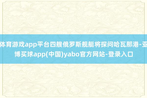 体育游戏app平台四艘俄罗斯舰艇将探问哈瓦那港-亚博买球app(中国)yabo官方网站-登录入口
