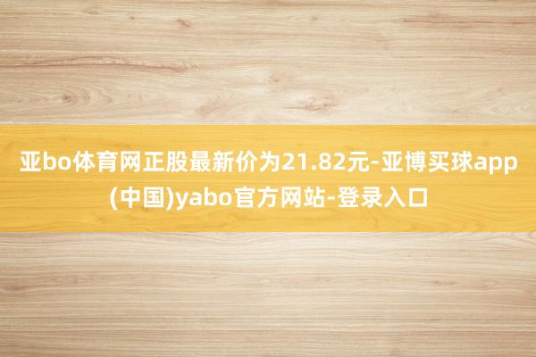 亚bo体育网正股最新价为21.82元-亚博买球app(中国)yabo官方网站-登录入口