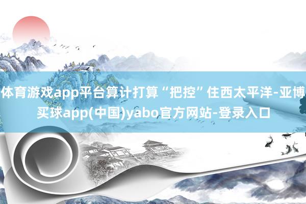 体育游戏app平台算计打算“把控”住西太平洋-亚博买球app(中国)yabo官方网站-登录入口