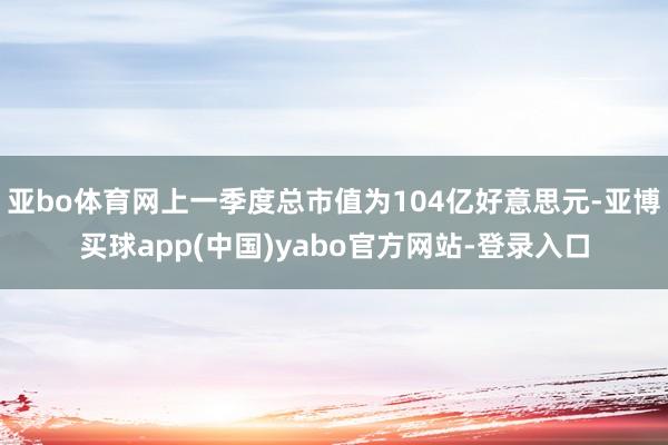 亚bo体育网上一季度总市值为104亿好意思元-亚博买球app(中国)yabo官方网站-登录入口