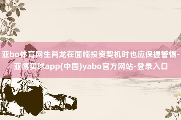 亚bo体育网生肖龙在面临投资契机时也应保握警惕-亚博买球app(中国)yabo官方网站-登录入口