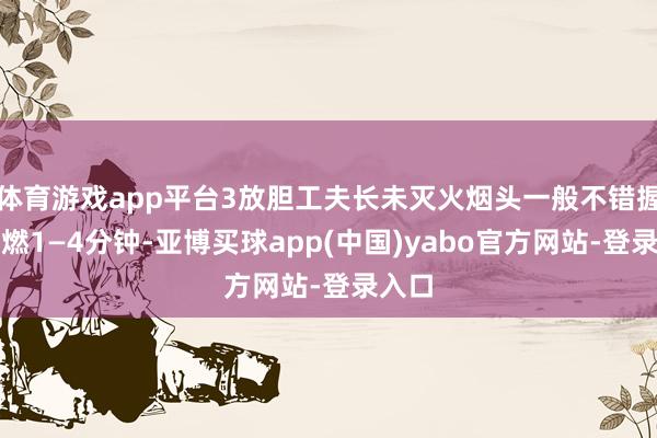 体育游戏app平台3放胆工夫长未灭火烟头一般不错握续阴燃1—4分钟-亚博买球app(中国)yabo官方网站-登录入口