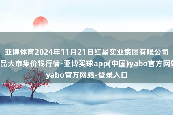 亚博体育2024年11月21日红星实业集团有限公司红星农副居品大市集价钱行情-亚博买球app(中国)yabo官方网站-登录入口