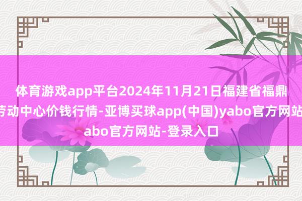 体育游戏app平台2024年11月21日福建省福鼎市商贸业劳动中心价钱行情-亚博买球app(中国)yabo官方网站-登录入口