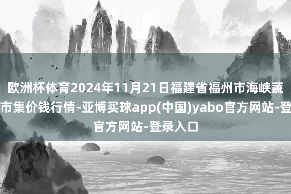 欧洲杯体育2024年11月21日福建省福州市海峡蔬菜批发市集价钱行情-亚博买球app(中国)yabo官方网站-登录入口