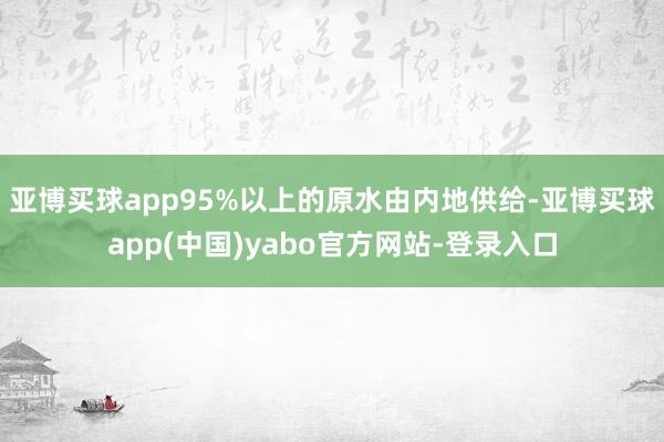 亚博买球app95%以上的原水由内地供给-亚博买球app(中国)yabo官方网站-登录入口