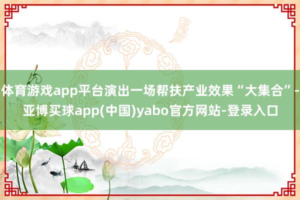 体育游戏app平台演出一场帮扶产业效果“大集合”-亚博买球app(中国)yabo官方网站-登录入口